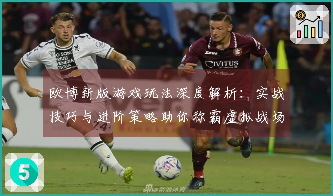 欧博新版游戏玩法深度解析：实战技巧与进阶策略助你称霸虚拟战场