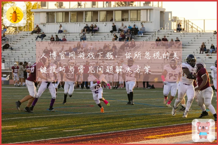 火博官网游戏下载，你所忽视的关键技巧与常见问题解决方案