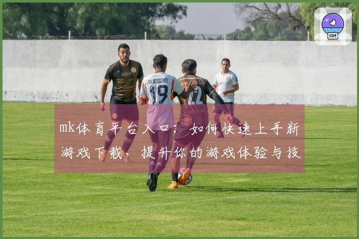 mk体育平台入口：如何快速上手新游戏下载，提升你的游戏体验与技巧