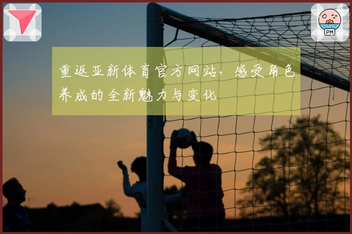 重返亚新体育官方网站，感受角色养成的全新魅力与变化