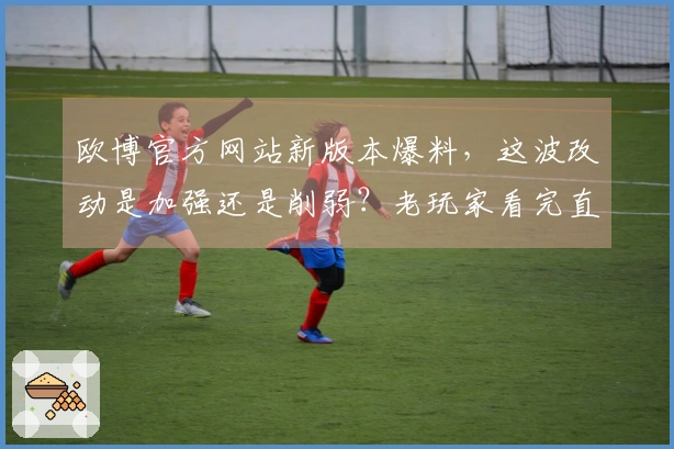 欧博官方网站新版本爆料，这波改动是加强还是削弱？老玩家看完直呼太香了！