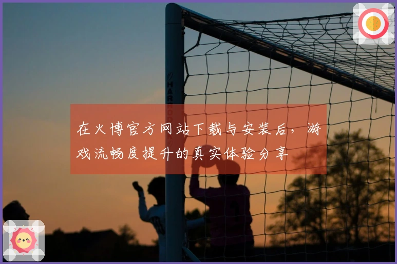 在火博官方网站下载与安装后，游戏流畅度提升的真实体验分享