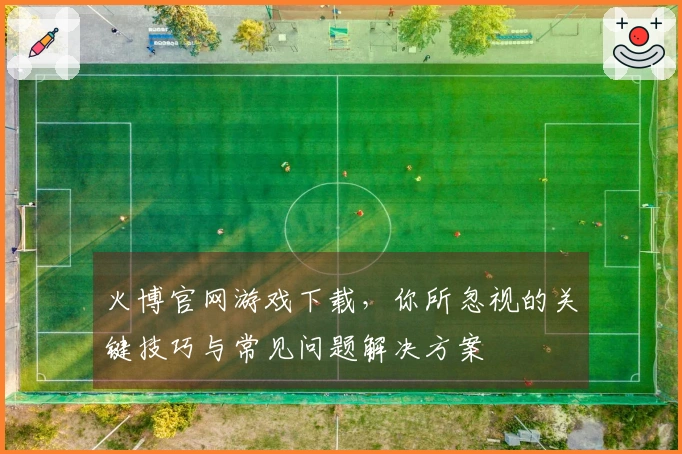 火博官网游戏下载，你所忽视的关键技巧与常见问题解决方案