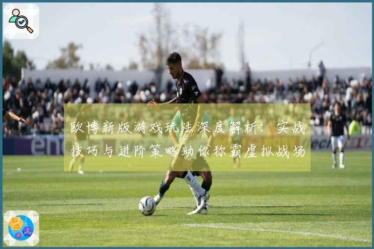 欧博新版游戏玩法深度解析：实战技巧与进阶策略助你称霸虚拟战场